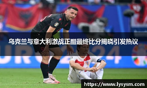 乌克兰与意大利激战正酣最终比分揭晓引发热议