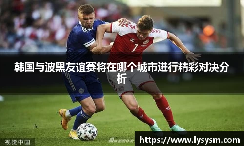 韩国与波黑友谊赛将在哪个城市进行精彩对决分析