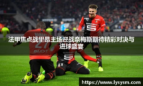 法甲焦点战里昂主场迎战奈梅斯期待精彩对决与进球盛宴