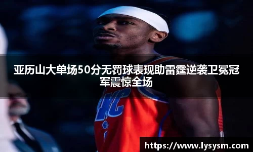 亚历山大单场50分无罚球表现助雷霆逆袭卫冕冠军震惊全场