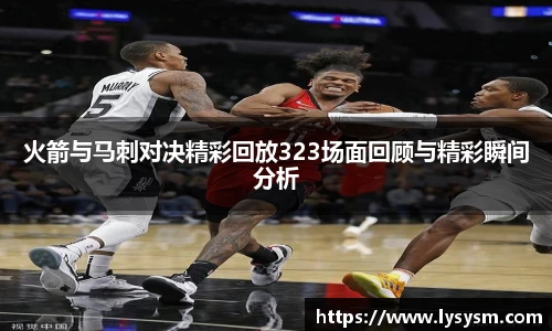 火箭与马刺对决精彩回放323场面回顾与精彩瞬间分析