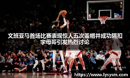 文班亚马首场比赛表现惊人五次盖帽并成功隔扣字母哥引发热烈讨论